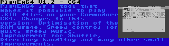 PlayEm64 V1.2 - C64 | PlayEm64 is a tool that makes it possible to play .SID files on your Commodore C64. Changes in this version: Optimisation of the RAM usage. Speed-control for multi-speed music. Improvement for Shuffle, Directory handling and many other small improvements.