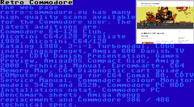 Retro Commodore | The web page retro-commodore.eu has many high quality scans available for the Commodore user. The latest additions are: Commodore 64-128 Club, Alcotini C64/128 Prisliste 1989, Alcotini C64/128 Katalog 1988, 3-i-1 Turbomodul, LOGO indlæringssproget, Amgia 600 Danish TV Spot, CDTV Danish Presentation, Games Preview, AmigaDOS Compact Gids, Amiga 2000 Technical Manual, Epromkarte, C64 Memory Map, C64 Diagnostic cart guide, COMputer, Håndbog for C64 Comal 80, CDTV Service Manual, Commodore Colour Monitor models 5420 and 8520, Commodore PC HDD Installations notat, Commodore PC Benchmark sheets, Amiga Agnus replacement and Commodore 386 / 486 technical specs.