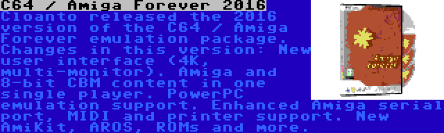 C64 / Amiga Forever 2016 | Cloanto released the 2016 version of the C64 / Amiga Forever emulation package. Changes in this version: New user interface (4K, multi-monitor). Amiga and 8-bit CBM content in one single player. PowerPC emulation support. Enhanced Amiga serial port, MIDI and printer support. New AmiKit, AROS, ROMs and more.