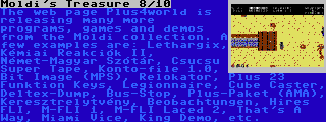 Moldi's Treasure 8/10 | The web page Plus4world is releasing many more programs, games and demos from the Moldi collection. A few examples are: Lethargix, Kémiai Reakciók II, Német-Magyar Szótár, Csucsu Super Tape, Konto-file 1.0, Bit Image (MPS), Relokator, Plus 23 Funktion Keys, Legionnaire, Cube Caster, Deltex-Dump, Bus-Stop, Plus-Paket (AMA), Keresztrelytvény, Beobachtungen, Hires FLI, M-FLI 1, M-FLI Laced 2, That's A Way, Miami Vice, King Demo, etc.