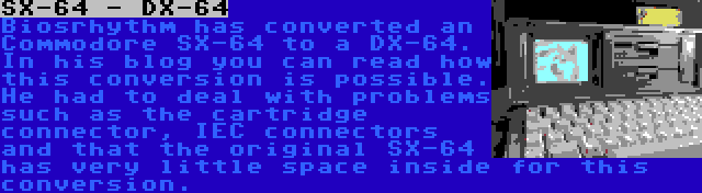 SX-64 - DX-64 | Biosrhythm has converted an Commodore SX-64 to a DX-64. In his blog you can read how this conversion is possible. He had to deal with problems such as the cartridge connector, IEC connectors and that the original SX-64 has very little space inside for this conversion.