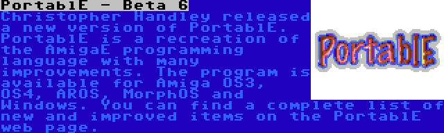 PortablE - Beta 6 | Christopher Handley released a new version of PortablE. PortablE is a recreation of the AmigaE programming language with many improvements. The program is available for Amiga OS3, OS4, AROS, MorphOS and Windows. You can find a complete list of new and improved items on the PortablE web page.