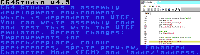 C64Studio v4.5 | C64 Studio is a assembly development environment which is dependent on VICE. You can write assembly code and test this with the VICE emulator. Recent changes: Improvements for search/replace, colour preferences, sprite preview, Enhanced Character Mode (ECM) and !addr/!address.