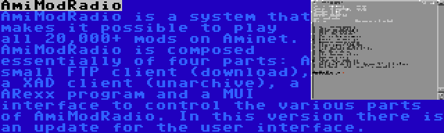 AmiModRadio | AmiModRadio is a system that makes it possible to play all 20,000+ mods on Aminet. AmiModRadio is composed essentially of four parts: A small FTP client (download), a XAD client (unarchive), a ARexx program and a MUI interface to control the various parts of AmiModRadio. In this version there is an update for the user interface.