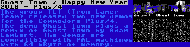 Ghost Town / Happy New Year 2016 - Plus/4 | The group TLT (Tron Lamer Team) released two new demos for the Commodore Plus/4. The demo Ghost Town plays a remix of Ghost Town by Adam Lambert. The demos are compatible with PAL machines with 64 kByte of memory.