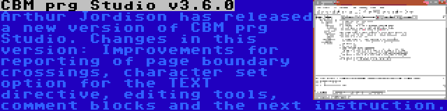 CBM prg Studio v3.6.0 | Arthur Jordison has released a new version of CBM prg Studio. Changes in this version: Improvements for reporting of page boundary crossings, character set option for the TEXT directive, editing tools, comment blocks and the next instruction.