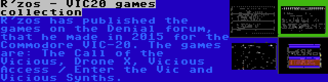 R'zos - VIC20 games collection | R'zos has published the games on the Denial forum, that he made in 2015 for the Commodore VIC-20. The games are: The Call of the Vicious, Drone X, Vicious Access / Enter the Vic and Vicious Synths.