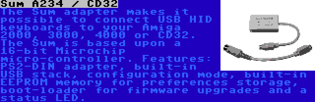 Sum A234 / CD32 | The Sum adapter makes it possible to connect USB HID keyboards to your Amiga 2000, 3000, 4000 or CD32. The Sum is based upon a 16-bit Microchip micro-controller. Features: PS2-DIN adapter, built-in USB stack, configuration mode, built-in EEPROM memory for preferences storage, boot-loader for firmware upgrades and a status LED.