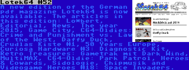 Lotek64 #52 | A new edition of the German pdf magazine Lotek64 is now available. The articles in this edition: Lo*bert, Editorial, News, The year 2015, Game City, C64-Oldies: Crime and Punishment vs. Law of the West, Daffy Duck, Crudlas Kiste #1, 50 Years Europe, Curiosa Hardware #3: Diagnostic Kit, Retro Treasures: Gametrak mit Dark Wind, MultiMAX, C64-Oldie: Park Patrol, Heroes & Cowards, Sidologie, Chipmusik and Videogame Heroes #18: Space Invaders.