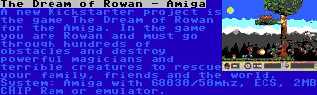 The Dream of Rowan - Amiga | A new Kickstarter project is the game The Dream of Rowan for the Amiga. In the game you are Rowan and must go through hundreds of obstacles and destroy powerful magicians and terrible creatures to rescue your family, friends and the world. System: Amiga with 68030/50mhz, ECS, 2MB CHIP Ram or emulator.