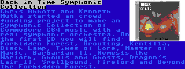 Back in Time Symphonic Collection | Chris Abbott and Kenneth Mutka started an crowd funding project to make an Symphonic Collection of Commodore C64 music with a real symphonic orchestra. On the first CD you will find: Forbidden Forest, Grouting, Kentilla, Black Lamp, Times of Lore, Master of Magic, Barbarian II, Nemesis the Warlock, Ghouls and Ghosts, Dragon's Lair II, Spellbound, Firelord and Beyond the Forbidden Forest.