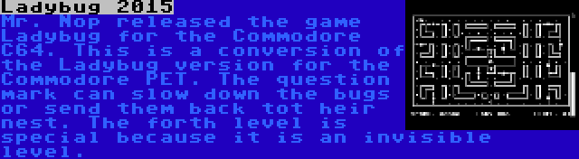 Ladybug 2015 | Mr. Nop released the game Ladybug for the Commodore C64. This is a conversion of the Ladybug version for the Commodore PET. The question mark can slow down the bugs or send them back tot heir nest. The forth level is special because it is an invisible level.