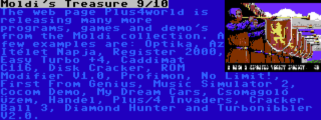 Moldi's Treasure 9/10 | The web page Plus4world is releasing many more programs, games and demo's from the Moldi collection. A few examples are: Optika, Az Itélet Napja, Register 2000, Easy Turbo +4, Caddimat C116, Disk Cracker, ROM Modifier V1.0, Profimon, No Limit!, First From Genius, Music Simulator 2, Cocom Demo, My Dream Cars, Csomagoló Üzem, Handel, Plus/4 Invaders, Cracker Ball 3, Diamond Hunter and Turbonibbler V2.0.