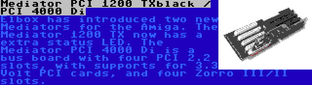 Mediator PCI 1200 TXblack / PCI 4000 Di | Elbox has introduced two new Mediators for the Amiga. The Mediator 1200 TX now has a extra status LED. The Mediator PCI 4000 Di is a bus board with four PCI 2.2 slots, with supports for 3.3 Volt PCI cards, and four Zorro III/II slots.