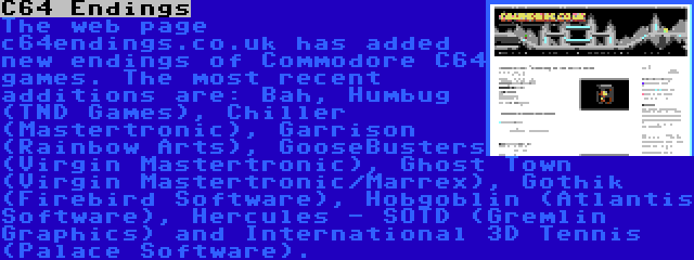 C64 Endings | The web page c64endings.co.uk has added new endings of Commodore C64 games. The most recent additions are: Bah, Humbug (TND Games), Chiller (Mastertronic), Garrison (Rainbow Arts), GooseBusters (Virgin Mastertronic), Ghost Town (Virgin Mastertronic/Marrex), Gothik (Firebird Software), Hobgoblin (Atlantis Software), Hercules - SOTD (Gremlin Graphics) and International 3D Tennis (Palace Software).