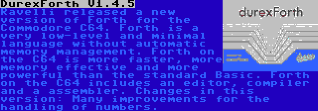 DurexForth V1.4.5 | Ravelli released a new version of Forth for the Commodore C64. Forth is a very low-level and minimal language without automatic memory management. Forth on the C64 is more faster, more memory effective and more powerful than the standard Basic. Forth on the C64 includes an editor, compiler and a assembler. Changes in this version: Many improvements for the handling of numbers.