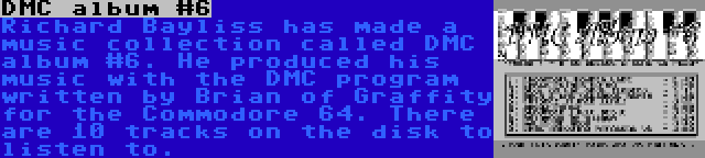 DMC album #6 | Richard Bayliss has made a music collection called DMC album #6. He produced his music with the DMC program written by Brian of Graffity for the Commodore 64. There are 10 tracks on the disk to listen to.