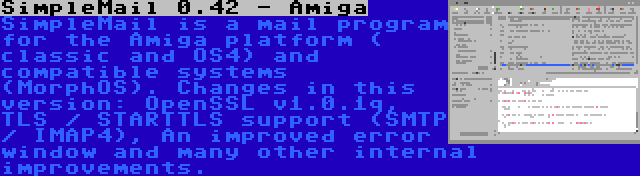 SimpleMail 0.42 - Amiga | SimpleMail is a mail program for the Amiga platform ( classic and OS4) and compatible systems (MorphOS). Changes in this version: OpenSSL v1.0.1q, TLS / STARTTLS support (SMTP / IMAP4), An improved error window and many other internal improvements.