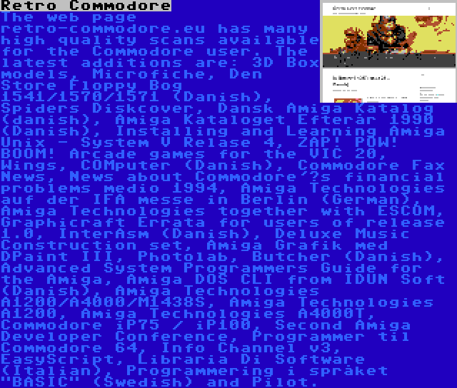 Retro Commodore | The web page retro-commodore.eu has many high quality scans available for the Commodore user. The latest additions are: 3D Box models, Microfiche, Den Store Floppy Bog 1541/1570/1571 (Danish), Spiders Diskcover, Dansk Amiga Katalog (danish), Amiga Kataloget Efterår 1990 (Danish), Installing and Learning Amiga Unix - System V Relase 4, ZAP! POW! BOOM! Arcade games for the VIC 20, Wings, COMputer (Danish), Commodore Fax News, News about Commodore'’s financial problems medio 1994, Amiga Technologies auf der IFA messe in Berlin (German), Amiga Technologies together with ESCOM, Graphicraft Errata for users of release 1.0, InterAsm (Danish), Deluxe Music Construction set, Amiga Grafik med DPaint III, Photolab, Butcher (Danish), Advanced System Programmers Guide for the Amiga, Amiga DOS CLI from IDUN Soft (Danish), Amiga Technologies A1200/A4000/M1438S, Amiga Technologies A1200, Amiga Technologies A4000T, Commodore iP75 / iP100, Second Amiga Developer Conference, Programmer til Commodore 64, Info Channel v3, EasyScript, Libraria Di Software (Italian), Programmering i språket BASIC (Swedish) and Pilot.