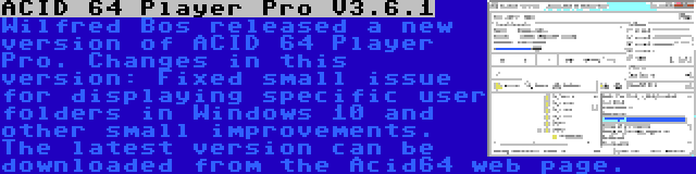 ACID 64 Player Pro V3.6.1 | Wilfred Bos released a new version of ACID 64 Player Pro. Changes in this version: Fixed small issue for displaying specific user folders in Windows 10 and other small improvements. The latest version can be downloaded from the Acid64 web page.