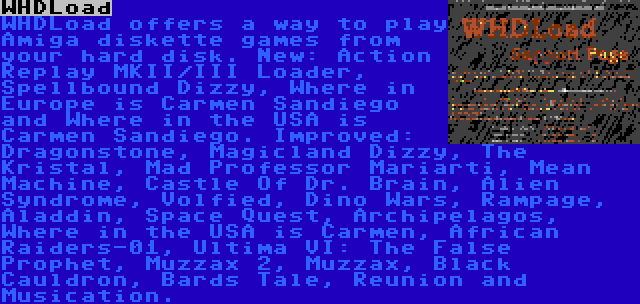 WHDLoad | WHDLoad offers a way to play Amiga diskette games from your hard disk. New: Action Replay MKII/III Loader, Spellbound Dizzy, Where in Europe is Carmen Sandiego and Where in the USA is Carmen Sandiego. Improved: Dragonstone, Magicland Dizzy, The Kristal, Mad Professor Mariarti, Mean Machine, Castle Of Dr. Brain, Alien Syndrome, Volfied, Dino Wars, Rampage, Aladdin, Space Quest, Archipelagos, Where in the USA is Carmen, African Raiders-01, Ultima VI: The False Prophet, Muzzax 2, Muzzax, Black Cauldron, Bards Tale, Reunion and Musication.