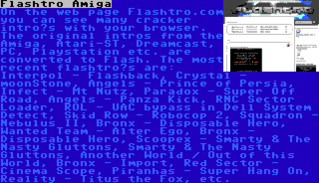 Flashtro Amiga | On the web page Flashtro.com you can see many cracker intro’s with your browser. The original intros from the Amiga, Atari-ST, Dreamcast, PC, Playstation etc. are converted to Flash. The most recent flashtro’s are: Interpol - Flashback, Crystal - moonStone, Angels - Prince of Persia, Infect - Mt Nutz, Paradox - Super Off Road, Angels - Panza Kick, RNC Sector Loader, ROL - UAC bypass in Dell System Detect, Skid Row - Robocop 2, Squadron - Nebulus II, Bronx - Disposable Hero, Wanted Team - Alter Ego, Bronx - Disposable Hero, Scoopex - Smarty & The Nasty Gluttons, Smarty & The Nasty Gluttons, Another World / Out of this World, Bronx - Import, Red Sector - Cinema Scope, Piranhas - Super Hang On, Reality - Titus the Fox, etc.