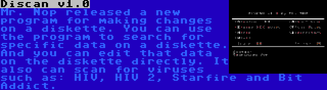 Discan v1.0 | Mr. Nop released a new program for making changes on a diskette. You can use the program to search for specific data on a diskette. And you can edit that data on the diskette directly. It also can scan for viruses such as: HIV, HIV 2, Starfire and Bit Addict.