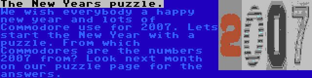 The New Years puzzle. | We wish everybody a happy new year and lots of Commodore use for 2007. Lets start the New Year with a puzzle. From which Commodores are the numbers 2007 from? Look next month on our puzzle page for the answers.