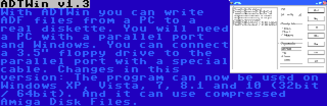 ADTWin v1.3 | With ADTWin you can write ADF files from a PC to a real diskette. You will need a PC with a parallel port and Windows. You can connect a 3.5 floppy drive to the parallel port with a special cable. Changes in this version: The program can now be used on Windows XP, Vista, 7, 8.1 and 10 (32bit / 64bit). And it can use compressed Amiga Disk Files.