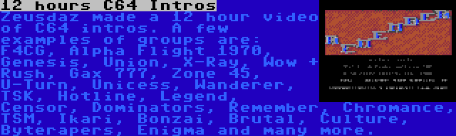 12 hours C64 Intros | Zeusdaz made a 12 hour video of C64 intros. A few examples of groups are: F4CG, Alpha Flight 1970, Genesis, Union, X-Ray, Wow + Rush, Gax 777, Zone 45, U-Turn, Unicess, Wanderer, TSK, Hotline, Legend, Censor, Dominators, Remember, Chromance, TSM, Ikari, Bonzai, Brutal, Culture, Byterapers, Enigma and many more.