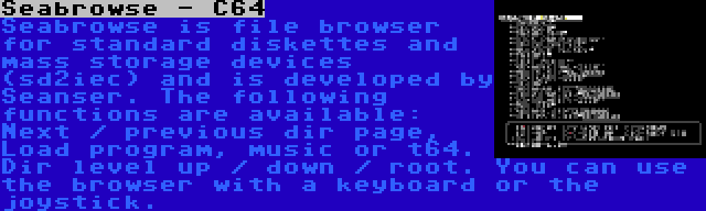 Seabrowse - C64 | Seabrowse is file browser for standard diskettes and mass storage devices (sd2iec) and is developed by Seanser. The following functions are available: Next / previous dir page, Load program, music or t64. Dir level up / down / root. You can use the browser with a keyboard or the joystick.