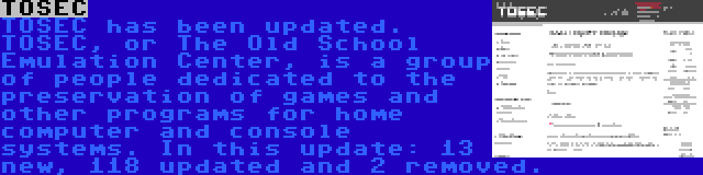 TOSEC | TOSEC has been updated. TOSEC, or The Old School Emulation Center, is a group of people dedicated to the preservation of games and other programs for home computer and console systems. In this update: 13 new, 118 updated and 2 removed.