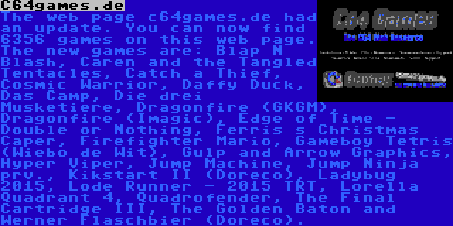 C64games.de | The web page c64games.de had an update. You can now find 6356 games on this web page. The new games are: Blap N Blash, Caren and the Tangled Tentacles, Catch a Thief, Cosmic Warrior, Daffy Duck, Das Camp, Die drei Musketiere, Dragonfire (GKGM), Dragonfire (Imagic), Edge of Time - Double or Nothing, Ferris s Christmas Caper, Firefighter Mario, Gameboy Tetris (Wiebo de Wit), Gulp and Arrow Graphics, Hyper Viper, Jump Machine, Jump Ninja prv., Kikstart II (Doreco), Ladybug 2015, Lode Runner - 2015 TRT, Lorella Quadrant 4, Quadrofender, The Final Cartridge III, The Golden Baton and Werner Flaschbier (Doreco).