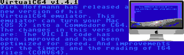 VirtualC64 v1.4.1 | Dirk Hoffmann has released a new version of his VirtualC64 emulator. This emulator can turn your Mac (OS X) into a Commodore C64. The changes in this version are: The VIC II code has been improved and has been optimized for speed. And improvements for the timers and the reading of T64 files (CONV64).