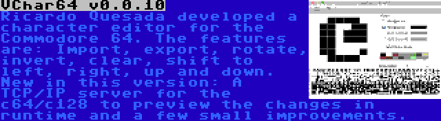 VChar64 v0.0.10 | Ricardo Quesada developed a character editor for the Commodore 64. The features are: Import, export, rotate, invert, clear, shift to left, right, up and down. New in this version: A TCP/IP server for the c64/c128 to preview the changes in runtime and a few small improvements.