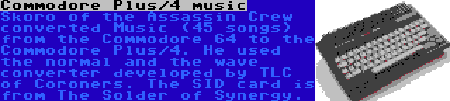 Commodore Plus/4 music | Skoro of the Assassin Crew converted Music (45 songs) from the Commodore 64 to the Commodore Plus/4. He used the normal and the wave converter developed by TLC of Coroners. The SID card is from The Solder of Synergy.