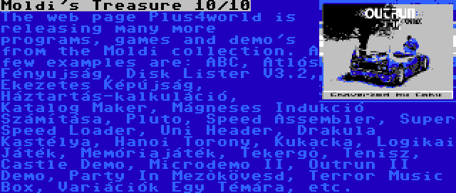 Moldi's Treasure 10/10 | The web page Plus4world is releasing many more programs, games and demo's from the Moldi collection. A few examples are: ABC, Atlós Fényujság, Disk Lister V3.2, Ékezetes Képújság, Háztartás-kalkuláció, Katalog Maker, Mágneses Indukció Számítása, Pluto, Speed Assembler, Super Speed Loader, Uni Header, Drakula Kastélya, Hanoi Torony, Kukacka, Logikai Játék, Memóriajáték, Tekergõ, Tenisz, Castle Demo, Microdemo II, Outrun II Demo, Party In Mezõkövesd, Terror Music Box, Variációk Egy Témára, etc.