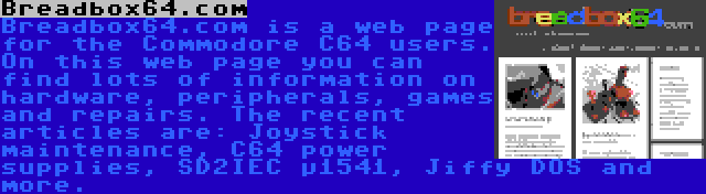 Breadbox64.com | Breadbox64.com is a web page for the Commodore C64 users. On this web page you can find lots of information on hardware, peripherals, games and repairs. The recent articles are: Joystick maintenance, C64 power supplies, SD2IEC µ1541, Jiffy DOS and more.