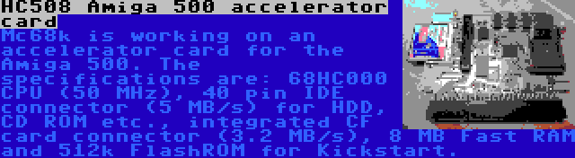 HC508 Amiga 500 accelerator card | Mc68k is working on an accelerator card for the Amiga 500. The specifications are: 68HC000 CPU (50 MHz), 40 pin IDE connector (5 MB/s) for HDD, CD ROM etc., integrated CF card connector (3.2 MB/s), 8 MB Fast RAM and 512k FlashROM for Kickstart.