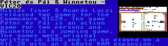 Péter és Pál & Winnetou - VIC20 | Miklós Tihor & András Laczi released two games for the Commodore VIC20. The game Péter és Pál is an action game for two persons and Winnetou is a jumping game. The games were original written in 1985 and can be played on a VIC 20 with an 3 kByte RAM expansion.