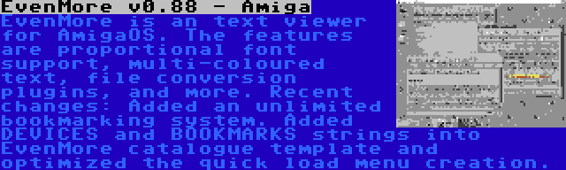 EvenMore v0.88 - Amiga | EvenMore is an text viewer for AmigaOS. The features are proportional font support, multi-coloured text, file conversion plugins, and more. Recent changes: Added an unlimited bookmarking system. Added DEVICES and BOOKMARKS strings into EvenMore catalogue template and optimized the quick load menu creation.