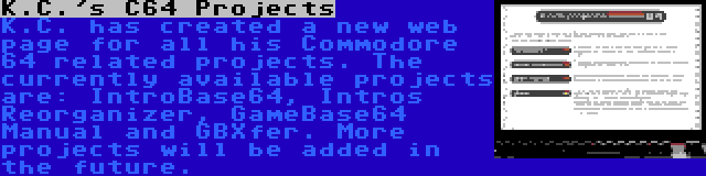 K.C.'s C64 Projects | K.C. has created a new web page for all his Commodore 64 related projects. The currently available projects are: IntroBase64, Intros Reorganizer, GameBase64 Manual and GBXfer. More projects will be added in the future.