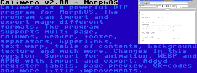 Calimero v2.00 - MorphOS | Calimero is a powerful DTP program for MorphOS. The program can import and export many different formats. The program supports multi page, columns, header, footer, separators, hyperlinks, text-warp, table of contents, background texture and much more. Changes in this version: Support for animation, WEBP and APNG with import and export. Added register labels, page preview, QR-codes and more little improvements.