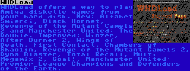 WHDLoad | WHDLoad offers a way to play Amiga diskette games from your hard disk. New: Alfabet Smierci, Black Hornet, Revenge of the Mutant Camels 2 and Manchester United: The Double. Improved: Winzer, After Burner 2, Wings of Death, First Contact, Chambers of Shaolin, Revenge of the Mutant Camels 2, Dyna Blaster, Total Recall, Multi Megamix 2, Goal!, Manchester United: Premier League Champions and Defenders of the Earth.