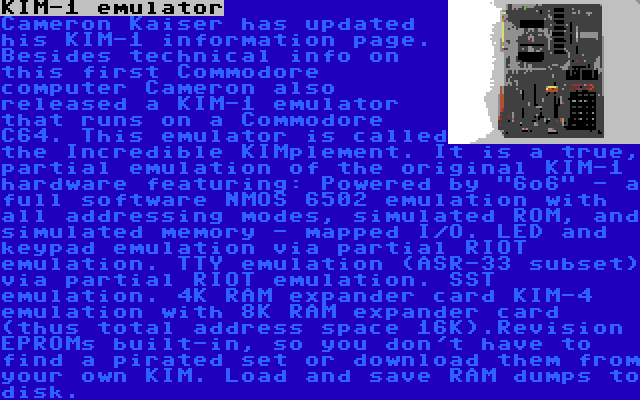 KIM-1 emulator | Cameron Kaiser has updated his KIM-1 information page. Besides technical info on this first Commodore computer Cameron also released a KIM-1 emulator that runs on a Commodore C64. This emulator is called the Incredible KIMplement. It is a true, partial emulation of the original KIM-1 hardware featuring: Powered by 6o6 - a full software NMOS 6502 emulation with all addressing modes, simulated ROM, and simulated memory - mapped I/O. LED and keypad emulation via partial RIOT emulation. TTY emulation (ASR-33 subset) via partial RIOT emulation. SST emulation. 4K RAM expander card KIM-4 emulation with 8K RAM expander card (thus total address space 16K).Revision EPROMs built-in, so you don't have to find a pirated set or download them from your own KIM. Load and save RAM dumps to disk.