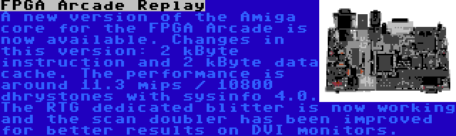 FPGA Arcade Replay | A new version of the Amiga core for the FPGA Arcade is now available. Changes in this version: 2 kByte instruction and 2 kByte data cache. The performance is around 11.3 mips / 10800 dhrystones with sysinfo 4.0. The RTG dedicated blitter is now working and the scan doubler has been improved for better results on DVI monitors.