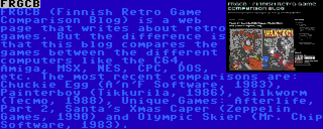 FRGCB | FRGCB (Finnish Retro Game Comparison Blog) is a web page that writes about retro games. But the difference is that this blog compares the games between the different computers like the C64, Amiga, MSX, NES, CPC, DOS, etc. The most recent comparisons are: Chuckie Egg (A'n'F Software, 1983), Painterboy (Tikkurila, 1986), Silkworm (Tecmo, 1988), Unique Games: Afterlife, Part 2, Santa's Xmas Caper (Zeppelin Games, 1990) and Olympic Skier (Mr. Chip Software, 1983).