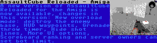 AssaultCube Reloaded - Amiga | A new version of AssaultCube Reloaded for the Amiga is now available, changes in this version: New overload mode: destroy the enemy base, HUD waypoints, Grenade throw timer, Hide shot lines, More UI options, Scoreboard ranking and server owners can set bot limit.