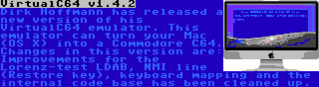 VirtualC64 v1.4.2 | Dirk Hoffmann has released a new version of his VirtualC64 emulator. This emulator can turn your Mac (OS X) into a Commodore C64. Changes in this version are: Improvements for the Lorenz-test LDAB, NMI line (Restore key), keyboard mapping and the internal code base has been cleaned up.