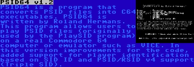 PSID64 v1.2 | PSID64 is a program that converts PSID files into C64 executables. PSID64 is written by Roland Hermans. This program allows users to play PSID files (originally used by the PlaySID program) on a real Commodore 64 computer or emulator such as VICE. In this version improvements for the code, added support for player identification based on SID ID and PSID/RSID v4 support (Triple SID).